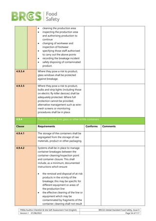 F904a Auditor Checklist & Site Self-Assessment Tool (English) BRCGS Global Standard Food Safety, Issue 9
Version 1 01/08/2022 Page 54 of 117
 cleaning the production area
 inspecting the production area
and authorising production to
continue
 changing of workwear and
inspection of footwear
 specifying those staff authorised
to carry out the above points
 recording the breakage incident
 safely disposing of contaminated
product.
4.9.3.4 Where they pose a risk to product,
glass windows shall be protected
against breakage.
4.9.3.5 Where they pose a risk to product,
bulbs and strip lights (including those
on electric fly-killer devices) shall be
adequately protected. Where full
protection cannot be provided,
alternative management such as wire-
mesh screens or monitoring
procedures shall be in place.
4.9.4 Products packed into glass or other brittle containers
Clause Requirements Conforms Comments
4.9.4.1 The storage of the containers shall be
segregated from the storage of raw
materials, product or other packaging.
4.9.4.2 Systems shall be in place to manage
container breakages between the
container-cleaning/inspection point
and container closure. This shall
include, as a minimum, documented
instructions which ensure:
 the removal and disposal of at-risk
products in the vicinity of the
breakage; this may be specific for
different equipment or areas of
the production line
 the effective cleaning of the line or
equipment which may be
contaminated by fragments of the
container; cleaning shall not result
 