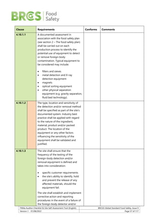 F904a Auditor Checklist & Site Self-Assessment Tool (English) BRCGS Global Standard Food Safety, Issue 9
Version 1 01/08/2022 Page 57 of 117
Clause Requirements Conforms Comments
4.10.1.1 A documented assessment in
association with the food safety plan
(see section 2 – The food safety plan)
shall be carried out on each
production process to identify the
potential use of equipment to detect
or remove foreign-body
contamination. Typical equipment to
be considered may include:
 filters and sieves
 metal detection and X-ray
detection equipment
 magnets
 optical sorting equipment
 other physical separation
equipment (e.g. gravity separation,
fluid bed technology).
4.10.1.2 The type, location and sensitivity of
the detection and/or removal method
shall be specified as part of the site’s
documented system. Industry best
practice shall be applied with regard
to the nature of the ingredient,
material, product and/or packed
product. The location of the
equipment or any other factors
influencing the sensitivity of the
equipment shall be validated and
justified.
4.10.1.3 The site shall ensure that the
frequency of the testing of the
foreign-body detection and/or
removal equipment is defined and
takes into consideration:
 specific customer requirements
 the site’s ability to identify, hold
and prevent the release of any
affected materials, should the
equipment fail.
The site shall establish and implement
corrective action and reporting
procedures in the event of a failure of
the foreign-body detector and/or
 