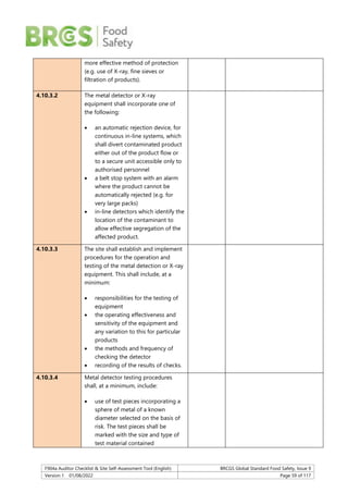 F904a Auditor Checklist & Site Self-Assessment Tool (English) BRCGS Global Standard Food Safety, Issue 9
Version 1 01/08/2022 Page 59 of 117
more effective method of protection
(e.g. use of X-ray, fine sieves or
filtration of products).
4.10.3.2 The metal detector or X-ray
equipment shall incorporate one of
the following:
 an automatic rejection device, for
continuous in-line systems, which
shall divert contaminated product
either out of the product flow or
to a secure unit accessible only to
authorised personnel
 a belt stop system with an alarm
where the product cannot be
automatically rejected (e.g. for
very large packs)
 in-line detectors which identify the
location of the contaminant to
allow effective segregation of the
affected product.
4.10.3.3 The site shall establish and implement
procedures for the operation and
testing of the metal detection or X-ray
equipment. This shall include, at a
minimum:
 responsibilities for the testing of
equipment
 the operating effectiveness and
sensitivity of the equipment and
any variation to this for particular
products
 the methods and frequency of
checking the detector
 recording of the results of checks.
4.10.3.4 Metal detector testing procedures
shall, at a minimum, include:
 use of test pieces incorporating a
sphere of metal of a known
diameter selected on the basis of
risk. The test pieces shall be
marked with the size and type of
test material contained
 