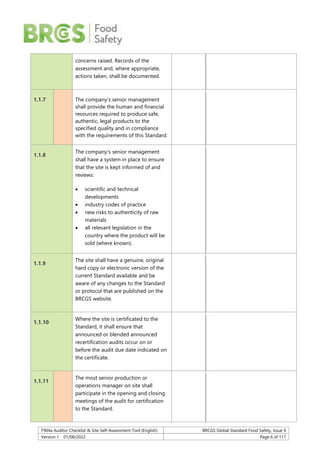 F904a Auditor Checklist & Site Self-Assessment Tool (English) BRCGS Global Standard Food Safety, Issue 9
Version 1 01/08/2022 Page 6 of 117
concerns raised. Records of the
assessment and, where appropriate,
actions taken, shall be documented.
1.1.7 The company’s senior management
shall provide the human and financial
resources required to produce safe,
authentic, legal products to the
specified quality and in compliance
with the requirements of this Standard.
1.1.8
The company’s senior management
shall have a system in place to ensure
that the site is kept informed of and
reviews:
 scientific and technical
developments
 industry codes of practice
 new risks to authenticity of raw
materials
 all relevant legislation in the
country where the product will be
sold (where known).
1.1.9
The site shall have a genuine, original
hard copy or electronic version of the
current Standard available and be
aware of any changes to the Standard
or protocol that are published on the
BRCGS website.
1.1.10
Where the site is certificated to the
Standard, it shall ensure that
announced or blended announced
recertification audits occur on or
before the audit due date indicated on
the certificate.
1.1.11
The most senior production or
operations manager on site shall
participate in the opening and closing
meetings of the audit for certification
to the Standard.
 