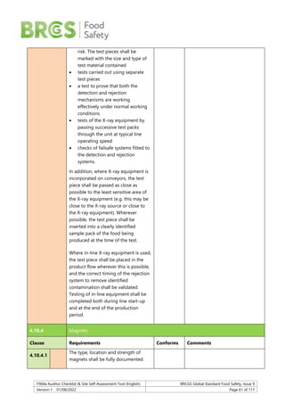 F904a Auditor Checklist & Site Self-Assessment Tool (English) BRCGS Global Standard Food Safety, Issue 9
Version 1 01/08/2022 Page 61 of 117
risk. The test pieces shall be
marked with the size and type of
test material contained
 tests carried out using separate
test pieces
 a test to prove that both the
detection and rejection
mechanisms are working
effectively under normal working
conditions
 tests of the X-ray equipment by
passing successive test packs
through the unit at typical line
operating speed
 checks of failsafe systems fitted to
the detection and rejection
systems.
In addition, where X-ray equipment is
incorporated on conveyors, the test
piece shall be passed as close as
possible to the least sensitive area of
the X-ray equipment (e.g. this may be
close to the X-ray source or close to
the X-ray equipment). Wherever
possible, the test piece shall be
inserted into a clearly identified
sample pack of the food being
produced at the time of the test.
Where in-line X-ray equipment is used,
the test piece shall be placed in the
product flow wherever this is possible,
and the correct timing of the rejection
system to remove identified
contamination shall be validated.
Testing of in-line equipment shall be
completed both during line start-up
and at the end of the production
period.
4.10.4 Magnets
Clause Requirements Conforms Comments
4.10.4.1
The type, location and strength of
magnets shall be fully documented.
 