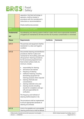 F904a Auditor Checklist & Site Self-Assessment Tool (English) BRCGS Global Standard Food Safety, Issue 9
Version 1 01/08/2022 Page 63 of 117
separation, fluid bed technology or
aspirators, shall be checked in
accordance with the manufacturer’s
instructions or recommendations.
Checks shall be documented.
4.11 Housekeeping and hygiene
Fundamental
SOI
Housekeeping and cleaning systems shall be in place which ensure appropriate standards
of hygiene are maintained at all times and the risk of product contamination is minimised.
Clause Requirements Conforms Comments
4.11.1 The premises and equipment shall be
maintained in a clean and hygienic
condition.
4.11.2 Documented cleaning and disinfection
procedures shall be in place and
maintained for the building, plant and
all equipment. Cleaning procedures
for the processing equipment and
food contact surfaces shall, at a
minimum, include:
 responsibility for cleaning
 item/area to be cleaned
 frequency of cleaning
 method of cleaning, including
dismantling equipment for
cleaning purposes where required
 cleaning chemicals and
concentrations
 cleaning materials to be used
 cleaning records (including
records for completion and sign-
off) and responsibility for
verification.
The frequency and methods of
cleaning shall be based on risk.
The procedures shall be implemented
to ensure appropriate standards of
cleaning are achieved.
4.11.3 Limits of acceptable and unacceptable
cleaning performance shall be defined
 
