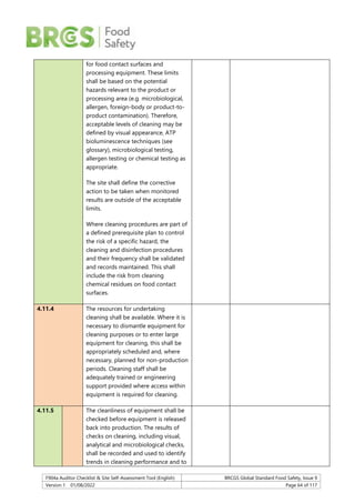 F904a Auditor Checklist & Site Self-Assessment Tool (English) BRCGS Global Standard Food Safety, Issue 9
Version 1 01/08/2022 Page 64 of 117
for food contact surfaces and
processing equipment. These limits
shall be based on the potential
hazards relevant to the product or
processing area (e.g. microbiological,
allergen, foreign-body or product-to-
product contamination). Therefore,
acceptable levels of cleaning may be
defined by visual appearance, ATP
bioluminescence techniques (see
glossary), microbiological testing,
allergen testing or chemical testing as
appropriate.
The site shall define the corrective
action to be taken when monitored
results are outside of the acceptable
limits.
Where cleaning procedures are part of
a defined prerequisite plan to control
the risk of a specific hazard, the
cleaning and disinfection procedures
and their frequency shall be validated
and records maintained. This shall
include the risk from cleaning
chemical residues on food contact
surfaces.
4.11.4 The resources for undertaking
cleaning shall be available. Where it is
necessary to dismantle equipment for
cleaning purposes or to enter large
equipment for cleaning, this shall be
appropriately scheduled and, where
necessary, planned for non-production
periods. Cleaning staff shall be
adequately trained or engineering
support provided where access within
equipment is required for cleaning.
4.11.5 The cleanliness of equipment shall be
checked before equipment is released
back into production. The results of
checks on cleaning, including visual,
analytical and microbiological checks,
shall be recorded and used to identify
trends in cleaning performance and to
 