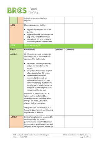 F904a Auditor Checklist & Site Self-Assessment Tool (English) BRCGS Global Standard Food Safety, Issue 9
Version 1 01/08/2022 Page 65 of 117
instigate improvements where
required.
4.11.6 Cleaning equipment shall be:
 hygienically designed and fit for
purpose
 suitably identified for intended use
(e.g. colour-coded or labelled)
 cleaned and stored in a hygienic
manner to prevent contamination.
4.11.7 Cleaning in place (CIP)
Clause Requirements Conforms Comments
4.11.7.1 All CIP equipment shall be designed
and constructed to ensure effective
operation. This shall include:
 validation confirming the correct
design and operation of the
system
 an up-to-date schematic diagram
of the layout of the CIP system
 where rinse solutions are
recovered and re-used, an
assessment of the risk of cross-
contamination (e.g. due to the re-
introduction of an allergen or the
existence of different production
risk zones within the site).
Alterations or additions to the CIP
system shall be authorised by a
suitably competent individual before
changes are made. A record of
changes shall be maintained.
The system shall be revalidated at a
frequency based on risk, and following
any alteration or addition.
4.11.7.2 Limits of acceptable and unacceptable
performance for key process
parameters shall be defined to ensure
the removal of target hazards (e.g. soil,
allergens, micro-organisms, spores). At
 