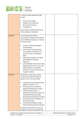 F904a Auditor Checklist & Site Self-Assessment Tool (English) BRCGS Global Standard Food Safety, Issue 9
Version 1 01/08/2022 Page 66 of 117
a minimum these parameters shall
include:
 times for each stage
 detergent concentrations
 flow rate and pressure
 temperatures.
These shall be validated and records
of the validation maintained.
4.11.7.3 The CIP equipment shall be
maintained by suitably trained staff to
ensure effective cleaning is carried out.
This shall include:
 routine checking of detergent
concentrations
 monitoring of recovered post-
rinse solutions for build-up of
carry-over from the detergent
tanks
 cleaning and inspection of filters,
where fitted, at a defined
frequency
 storing flexible hoses (where used)
hygienically when not in use, and
inspecting them at a defined
frequency to ensure that they are
in good condition.
4.11.7.4 CIP facilities, where used, shall be
monitored at a defined frequency
based on risk. This may include:
 monitoring of process parameters
defined in clause 4.11.7.2
 ensuring correct connections,
piping and settings are in place
 confirming the process is
operating correctly (e.g. valves are
opening/closing sequentially,
spray balls are operating correctly)
 ensuring effective completion of
the cleaning cycle
 monitoring for effective results,
including draining where required.
Procedures shall define the action to
be taken if monitoring indicates that
 