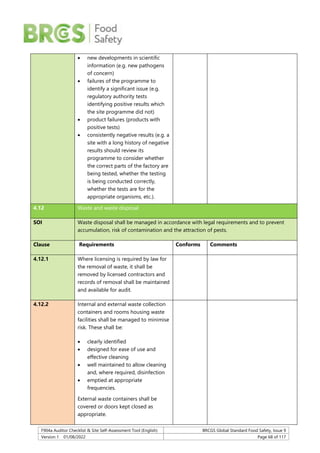 F904a Auditor Checklist & Site Self-Assessment Tool (English) BRCGS Global Standard Food Safety, Issue 9
Version 1 01/08/2022 Page 68 of 117
 new developments in scientific
information (e.g. new pathogens
of concern)
 failures of the programme to
identify a significant issue (e.g.
regulatory authority tests
identifying positive results which
the site programme did not)
 product failures (products with
positive tests)
 consistently negative results (e.g. a
site with a long history of negative
results should review its
programme to consider whether
the correct parts of the factory are
being tested, whether the testing
is being conducted correctly,
whether the tests are for the
appropriate organisms, etc.).
4.12 Waste and waste disposal
SOI Waste disposal shall be managed in accordance with legal requirements and to prevent
accumulation, risk of contamination and the attraction of pests.
Clause Requirements Conforms Comments
4.12.1 Where licensing is required by law for
the removal of waste, it shall be
removed by licensed contractors and
records of removal shall be maintained
and available for audit.
4.12.2 Internal and external waste collection
containers and rooms housing waste
facilities shall be managed to minimise
risk. These shall be:
 clearly identified
 designed for ease of use and
effective cleaning
 well maintained to allow cleaning
and, where required, disinfection
 emptied at appropriate
frequencies.
External waste containers shall be
covered or doors kept closed as
appropriate.
 