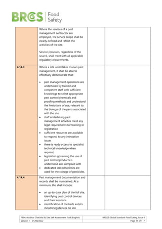 F904a Auditor Checklist & Site Self-Assessment Tool (English) BRCGS Global Standard Food Safety, Issue 9
Version 1 01/08/2022 Page 71 of 117
Where the services of a pest
management contractor are
employed, the service scope shall be
clearly defined and reflect the
activities of the site.
Service provision, regardless of the
source, shall meet with all applicable
regulatory requirements.
4.14.3 Where a site undertakes its own pest
management, it shall be able to
effectively demonstrate that:
 pest management operations are
undertaken by trained and
competent staff with sufficient
knowledge to select appropriate
pest control chemicals and
proofing methods and understand
the limitations of use, relevant to
the biology of the pests associated
with the site
 staff undertaking pest
management activities meet any
legal requirements for training or
registration
 sufficient resources are available
to respond to any infestation
issues
 there is ready access to specialist
technical knowledge when
required
 legislation governing the use of
pest control products is
understood and complied with
 dedicated locked facilities are
used for the storage of pesticides.
4.14.4 Pest management documentation and
records shall be maintained. At a
minimum, this shall include:
 an up-to-date plan of the full site,
identifying pest control devices
and their locations
 identification of the baits and/or
monitoring devices on site
 