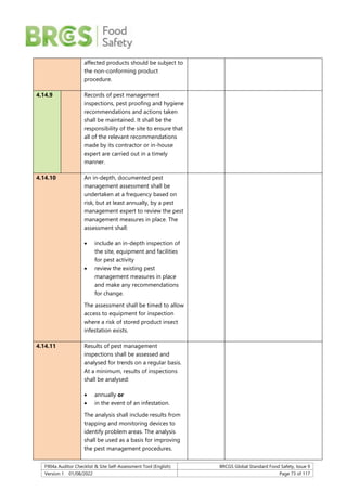 F904a Auditor Checklist & Site Self-Assessment Tool (English) BRCGS Global Standard Food Safety, Issue 9
Version 1 01/08/2022 Page 73 of 117
affected products should be subject to
the non-conforming product
procedure.
4.14.9 Records of pest management
inspections, pest proofing and hygiene
recommendations and actions taken
shall be maintained. It shall be the
responsibility of the site to ensure that
all of the relevant recommendations
made by its contractor or in-house
expert are carried out in a timely
manner.
4.14.10 An in-depth, documented pest
management assessment shall be
undertaken at a frequency based on
risk, but at least annually, by a pest
management expert to review the pest
management measures in place. The
assessment shall:
 include an in-depth inspection of
the site, equipment and facilities
for pest activity
 review the existing pest
management measures in place
and make any recommendations
for change.
The assessment shall be timed to allow
access to equipment for inspection
where a risk of stored product insect
infestation exists.
4.14.11 Results of pest management
inspections shall be assessed and
analysed for trends on a regular basis.
At a minimum, results of inspections
shall be analysed:
 annually or
 in the event of an infestation.
The analysis shall include results from
trapping and monitoring devices to
identify problem areas. The analysis
shall be used as a basis for improving
the pest management procedures.
 