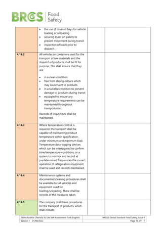 F904a Auditor Checklist & Site Self-Assessment Tool (English) BRCGS Global Standard Food Safety, Issue 9
Version 1 01/08/2022 Page 76 of 117
 the use of covered bays for vehicle
loading or unloading
 securing loads on pallets to
prevent movement during transit
 inspection of loads prior to
dispatch.
4.16.2 All vehicles or containers used for the
transport of raw materials and the
dispatch of products shall be fit for
purpose. This shall ensure that they
are:
 in a clean condition
 free from strong odours which
may cause taint to products
 in a suitable condition to prevent
damage to products during transit
 equipped to ensure any
temperature requirements can be
maintained throughout
transportation.
Records of inspections shall be
maintained.
4.16.3 Where temperature control is
required, the transport shall be
capable of maintaining product
temperature within specification,
under minimum and maximum load.
Temperature data-logging devices
which can be interrogated to confirm
time/temperature conditions, or a
system to monitor and record at
predetermined frequencies the correct
operation of refrigeration equipment,
shall be used and records maintained.
4.16.4 Maintenance systems and
documented cleaning procedures shall
be available for all vehicles and
equipment used for
loading/unloading. There shall be
records of the measures taken.
4.16.5 The company shall have procedures
for the transport of products, which
shall include:
 