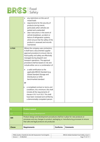 F904a Auditor Checklist & Site Self-Assessment Tool (English) BRCGS Global Standard Food Safety, Issue 9
Version 1 01/08/2022 Page 77 of 117
 any restrictions on the use of
mixed loads
 requirements for the security of
products during transit,
particularly when vehicles are
parked and unattended
 clear instructions in the event of
vehicle breakdown, accident or
failure of refrigeration systems,
which ensure that the safety of the
products is assessed and records
maintained.
4.16.6 Where the company uses contractors,
it shall have a documented supplier
approval procedure to ensure risks to
food quality and safety are effectively
managed during dispatch and
transport operations. The approval
procedure shall be based on risk and
include either one or a combination of:
 a valid certification to the
applicable BRCGS Standard (e.g.
Global Standard Storage and
Distribution) or GFSI-
benchmarked standard
or
 a completed contract or terms and
conditions. At a minimum, this shall
include all the requirements of
clauses 4.16.1 to 4.16.5. This shall
have been reviewed and verified by
a demonstrably competent person.
5 Product control
5.1 Product design/development
SOI
Product design and development procedures shall be in place for new products or
processes and any changes to product, packaging or manufacturing processes to ensure
that safe and legal products are produced.
Clause Requirements Conforms Comments
 