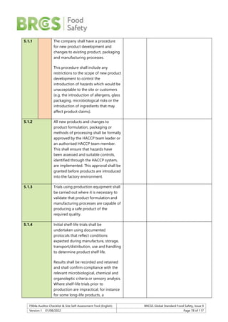 F904a Auditor Checklist & Site Self-Assessment Tool (English) BRCGS Global Standard Food Safety, Issue 9
Version 1 01/08/2022 Page 78 of 117
5.1.1 The company shall have a procedure
for new product development and
changes to existing product, packaging
and manufacturing processes.
This procedure shall include any
restrictions to the scope of new product
development to control the
introduction of hazards which would be
unacceptable to the site or customers
(e.g. the introduction of allergens, glass
packaging, microbiological risks or the
introduction of ingredients that may
affect product claims).
5.1.2 All new products and changes to
product formulation, packaging or
methods of processing shall be formally
approved by the HACCP team leader or
an authorised HACCP team member.
This shall ensure that hazards have
been assessed and suitable controls,
identified through the HACCP system,
are implemented. This approval shall be
granted before products are introduced
into the factory environment.
5.1.3 Trials using production equipment shall
be carried out where it is necessary to
validate that product formulation and
manufacturing processes are capable of
producing a safe product of the
required quality.
5.1.4 Initial shelf-life trials shall be
undertaken using documented
protocols that reflect conditions
expected during manufacture, storage,
transport/distribution, use and handling
to determine product shelf life.
Results shall be recorded and retained
and shall confirm compliance with the
relevant microbiological, chemical and
organoleptic criteria or sensory analysis.
Where shelf-life trials prior to
production are impractical, for instance
for some long-life products, a
 
