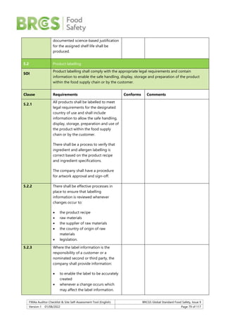 F904a Auditor Checklist & Site Self-Assessment Tool (English) BRCGS Global Standard Food Safety, Issue 9
Version 1 01/08/2022 Page 79 of 117
documented science-based justification
for the assigned shelf life shall be
produced.
5.2 Product labelling
SOI
Product labelling shall comply with the appropriate legal requirements and contain
information to enable the safe handling, display, storage and preparation of the product
within the food supply chain or by the customer.
Clause Requirements Conforms Comments
5.2.1
All products shall be labelled to meet
legal requirements for the designated
country of use and shall include
information to allow the safe handling,
display, storage, preparation and use of
the product within the food supply
chain or by the customer.
There shall be a process to verify that
ingredient and allergen labelling is
correct based on the product recipe
and ingredient specifications.
The company shall have a procedure
for artwork approval and sign-off.
5.2.2 There shall be effective processes in
place to ensure that labelling
information is reviewed whenever
changes occur to:
 the product recipe
 raw materials
 the supplier of raw materials
 the country of origin of raw
materials
 legislation.
5.2.3 Where the label information is the
responsibility of a customer or a
nominated second or third party, the
company shall provide information:
 to enable the label to be accurately
created
 whenever a change occurs which
may affect the label information.
 