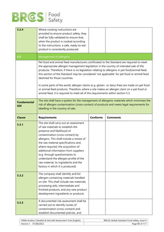 F904a Auditor Checklist & Site Self-Assessment Tool (English) BRCGS Global Standard Food Safety, Issue 9
Version 1 01/08/2022 Page 80 of 117
5.2.4 Where cooking instructions are
provided to ensure product safety, they
shall be fully validated to ensure that,
when the product is cooked according
to the instructions, a safe, ready-to-eat
product is consistently produced.
5.3 Management of allergens
Pet food and animal feed manufacturers certificated to the Standard are required to meet
the appropriate allergen management legislation in the country of intended sale of the
products. Therefore, if there is no legislation relating to allergens in pet food/animal feed,
this section of the Standard may be considered ‘not applicable’ for pet food or animal feed
destined for those countries.
In some parts of the world, allergen claims (e g. gluten- or dairy-free) are made on pet food
or animal feed products. Therefore, where a site makes an allergen claim on a pet food or
animal feed, it is required to meet all of the requirements within section 5.3.
Fundamental
SOI
The site shall have a system for the management of allergenic materials which minimises the
risk of allergen contamination (cross-contact) of products and meets legal requirements for
labelling in the country of sale.
Clause Requirements Conforms Comments
5.3.1
The site shall carry out an assessment
of raw materials to establish the
presence and likelihood of
contamination (cross-contact) by
allergens. This shall include a review of
the raw material specifications and,
where required, the acquisition of
additional information from suppliers
(e.g. through questionnaires to
understand the allergen profile of the
raw material, its ingredients and the
factory in which it is produced).
5.3.2
The company shall identify and list
allergen-containing materials handled
on site. This shall include raw materials,
processing aids, intermediate and
finished products, and any new product
development ingredients or products.
5.3.3
A documented risk assessment shall be
carried out to identify routes of
contamination (cross-contact) and
establish documented policies, and
 