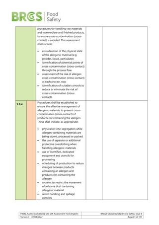F904a Auditor Checklist & Site Self-Assessment Tool (English) BRCGS Global Standard Food Safety, Issue 9
Version 1 01/08/2022 Page 81 of 117
procedures for handling raw materials
and intermediate and finished products,
to ensure cross-contamination (cross-
contact) is avoided. This assessment
shall include:
 consideration of the physical state
of the allergenic material (e.g.
powder, liquid, particulate)
 identification of potential points of
cross-contamination (cross-contact)
through the process flow
 assessment of the risk of allergen
cross-contamination (cross-contact)
at each process step
 identification of suitable controls to
reduce or eliminate the risk of
cross-contamination (cross-
contact).
5.3.4
Procedures shall be established to
ensure the effective management of
allergenic materials to prevent cross-
contamination (cross-contact) of
products not containing the allergen.
These shall include, as appropriate:
 physical or time segregation while
allergen-containing materials are
being stored, processed or packed
 the use of separate or additional
protective overclothing when
handling allergenic materials
 use of identified, dedicated
equipment and utensils for
processing
 scheduling of production to reduce
changes between products
containing an allergen and
products not containing the
allergen
 systems to restrict the movement
of airborne dust containing
allergenic material
 waste handling and spillage
controls
 