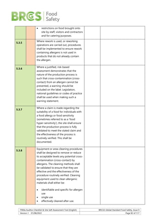 F904a Auditor Checklist & Site Self-Assessment Tool (English) BRCGS Global Standard Food Safety, Issue 9
Version 1 01/08/2022 Page 82 of 117
 restrictions on food brought onto
site by staff, visitors and contractors
and for catering purposes.
5.3.5
Where rework is used, or reworking
operations are carried out, procedures
shall be implemented to ensure rework
containing allergens is not used in
products that do not already contain
the allergen.
5.3.6
Where a justified, risk-based
assessment demonstrates that the
nature of the production process is
such that cross-contamination (cross-
contact) from an allergen cannot be
prevented, a warning should be
included on the label. Legislation,
national guidelines or codes of practice
shall be used when making such a
warning statement.
5.3.7
Where a claim is made regarding the
suitability of a food for individuals with
a food allergy or food sensitivity
(sometimes referred to as a ‘food
hyper-sensitivity’), the site shall ensure
that the production process is fully
validated to meet the stated claim and
the effectiveness of the process is
routinely verified. This shall be
documented.
5.3.8
Equipment or area-cleaning procedures
shall be designed to remove or reduce
to acceptable levels any potential cross-
contamination (cross-contact) by
allergens. The cleaning methods shall
be validated to ensure that they are
effective and the effectiveness of the
procedure routinely verified. Cleaning
equipment used to clean allergenic
materials shall either be:
 identifiable and specific for allergen
use
 single use
 effectively cleaned after use.
 