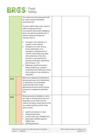 F904a Auditor Checklist & Site Self-Assessment Tool (English) BRCGS Global Standard Food Safety, Issue 9
Version 1 01/08/2022 Page 84 of 117
The output from this assessment shall
be a documented vulnerability
assessment plan.
This plan shall be kept under review to
reflect changing economic
circumstances and market intelligence
which may alter the potential risks. It
shall be reviewed annually and
whenever there is:
 a change in raw materials or a
supplier of raw materials
 emergence of a new risk (e.g.
known adulteration of an
ingredient or developments in
scientific information associated
with authenticity of the site’s
products or raw materials, for
example, information obtained as
part of clause 1.1.8)
 following a significant product
safety incident (e.g. a product
recall) where the authenticity of the
site’s products or raw materials is
implicated.
5.4.4
Where raw materials are identified as
being at particular risk of adulteration
or substitution, the vulnerability
assessment plan shall include
appropriate assurance and/or testing
processes to mitigate the identified
risks.
5.4.5
Where products are labelled or claims
are made on finished packs which are
dependent on the status of a raw
material, the status of each batch of the
raw material shall be verified. These
claims include:
 specific provenance or origin
 breed/varietal claims
 assured status (e.g. GLOBALG.A.P.)
 genetically modified organism
(GMO) status
 identity preserved
 