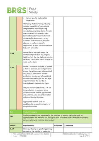 F904a Auditor Checklist & Site Self-Assessment Tool (English) BRCGS Global Standard Food Safety, Issue 9
Version 1 01/08/2022 Page 85 of 117
 named specific trademarked
ingredients.
The facility shall maintain purchasing
records, traceability of raw material
usage and final product packing
records to substantiate claims. The site
shall undertake documented mass
balance tests at a frequency to meet
the particular requirements of any
scheme it is certificated to, or in the
absence of a scheme-specific
requirement, at least one mass balance
test every 6 months.
5.4.6
Where claims are made about the
methods of production (e.g. organic,
halal, kosher), the site shall maintain the
necessary certification status in order to
make such a claim.
5.4.7
Where a product is designed to enable
a claim to be made, the company shall
ensure that all claims are substantiated,
and product formulation and the
production process are fully validated
to meet the stated claim and any legal
requirements (in the country of
intended sale) relating to the claim.
The process flow (see clause 2.5.1) for
the production of products where
claims are made shall be documented
and potential areas for contamination
or loss of identity identified.
Appropriate controls shall be
established to ensure the integrity of
the product claims.
5.5 Product Packaging
SOI
Product packaging and processes for the purchase of product packaging shall be
appropriate for the intended use. Packaging shall be stored under conditions to prevent
contamination and minimise deterioration.
Clause Requirements Conforms Comments
5.5.1 When purchasing or specifying primary
packaging, the supplier of packaging
 