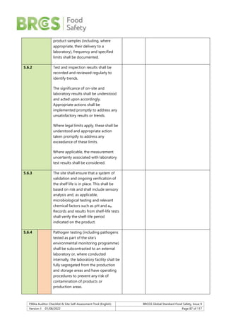 F904a Auditor Checklist & Site Self-Assessment Tool (English) BRCGS Global Standard Food Safety, Issue 9
Version 1 01/08/2022 Page 87 of 117
product samples (including, where
appropriate, their delivery to a
laboratory), frequency and specified
limits shall be documented.
5.6.2 Test and inspection results shall be
recorded and reviewed regularly to
identify trends.
The significance of on-site and
laboratory results shall be understood
and acted upon accordingly.
Appropriate actions shall be
implemented promptly to address any
unsatisfactory results or trends.
Where legal limits apply, these shall be
understood and appropriate action
taken promptly to address any
exceedance of these limits.
Where applicable, the measurement
uncertainty associated with laboratory
test results shall be considered.
5.6.3 The site shall ensure that a system of
validation and ongoing verification of
the shelf life is in place. This shall be
based on risk and shall include sensory
analysis and, as applicable,
microbiological testing and relevant
chemical factors such as pH and aw.
Records and results from shelf-life tests
shall verify the shelf-life period
indicated on the product.
5.6.4 Pathogen testing (including pathogens
tested as part of the site’s
environmental monitoring programme)
shall be subcontracted to an external
laboratory or, where conducted
internally, the laboratory facility shall be
fully segregated from the production
and storage areas and have operating
procedures to prevent any risk of
contamination of products or
production areas.
 