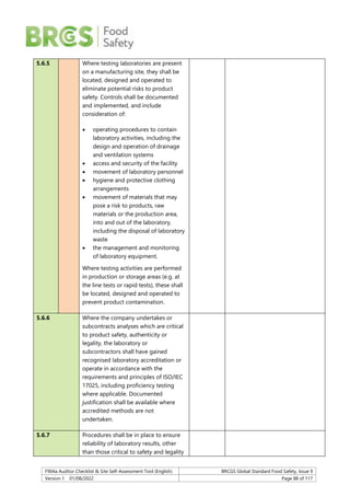 F904a Auditor Checklist & Site Self-Assessment Tool (English) BRCGS Global Standard Food Safety, Issue 9
Version 1 01/08/2022 Page 88 of 117
5.6.5 Where testing laboratories are present
on a manufacturing site, they shall be
located, designed and operated to
eliminate potential risks to product
safety. Controls shall be documented
and implemented, and include
consideration of:
 operating procedures to contain
laboratory activities, including the
design and operation of drainage
and ventilation systems
 access and security of the facility
 movement of laboratory personnel
 hygiene and protective clothing
arrangements
 movement of materials that may
pose a risk to products, raw
materials or the production area,
into and out of the laboratory,
including the disposal of laboratory
waste
 the management and monitoring
of laboratory equipment.
Where testing activities are performed
in production or storage areas (e.g. at
the line tests or rapid tests), these shall
be located, designed and operated to
prevent product contamination.
5.6.6 Where the company undertakes or
subcontracts analyses which are critical
to product safety, authenticity or
legality, the laboratory or
subcontractors shall have gained
recognised laboratory accreditation or
operate in accordance with the
requirements and principles of ISO/IEC
17025, including proficiency testing
where applicable. Documented
justification shall be available where
accredited methods are not
undertaken.
5.6.7 Procedures shall be in place to ensure
reliability of laboratory results, other
than those critical to safety and legality
 