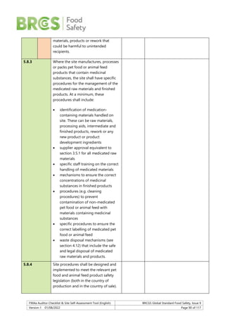 F904a Auditor Checklist & Site Self-Assessment Tool (English) BRCGS Global Standard Food Safety, Issue 9
Version 1 01/08/2022 Page 90 of 117
materials, products or rework that
could be harmful to unintended
recipients.
5.8.3 Where the site manufactures, processes
or packs pet food or animal feed
products that contain medicinal
substances, the site shall have specific
procedures for the management of the
medicated raw materials and finished
products. At a minimum, these
procedures shall include:
 identification of medication-
containing materials handled on
site. These can be raw materials,
processing aids, intermediate and
finished products, rework or any
new product or product
development ingredients
 supplier approval equivalent to
section 3.5.1 for all medicated raw
materials
 specific staff training on the correct
handling of medicated materials
 mechanisms to ensure the correct
concentrations of medicinal
substances in finished products
 procedures (e.g. cleaning
procedures) to prevent
contamination of non-medicated
pet food or animal feed with
materials containing medicinal
substances
 specific procedures to ensure the
correct labelling of medicated pet
food or animal feed
 waste disposal mechanisms (see
section 4.12) that include the safe
and legal disposal of medicated
raw materials and products.
5.8.4 Site procedures shall be designed and
implemented to meet the relevant pet
food and animal feed product safety
legislation (both in the country of
production and in the country of sale).
 