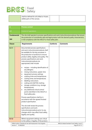 F904a Auditor Checklist & Site Self-Assessment Tool (English) BRCGS Global Standard Food Safety, Issue 9
Version 1 01/08/2022 Page 92 of 117
shall be defined for all chilled or frozen,
edible parts of the carcass.
6 Process control
6.1 Control of operations
Fundamental
SOI
The site shall operate to process specifications and work instructions/procedures that ensure
the production of consistently safe and legal product with the desired quality characteristics,
in full compliance with the HACCP or food safety plan.
Clause Requirements Conforms Comments
6.1.1 Documented process specifications
and work instructions/procedures shall
be available for the key processes in
the production of products to ensure
product safety, legality and quality. The
process specifications and work
instructions/procedures (as
appropriate) shall include:
 recipes – including identification of
any allergens
 mixing instructions, speed, time
 equipment process settings
 cooking times and temperatures
 cooling times and temperatures
 labelling instructions
 coding and shelf-life marking
 storage conditions (e.g. storage
temperatures)
 any additional critical control
points identified in the HACCP or
food safety plan.
Process specifications shall be in
accordance with the agreed finished
product specification.
The site shall review the process
specifications and work
instructions/procedures prior to any
changes which may affect food safety,
legality and quality.
6.1.2 Where equipment settings are critical
to the safety or legality of the product,
 