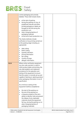 F904a Auditor Checklist & Site Self-Assessment Tool (English) BRCGS Global Standard Food Safety, Issue 9
Version 1 01/08/2022 Page 95 of 117
correct packaging and correctly
labelled. These shall include checks:
 at the start of packing
 during the packing run (e.g. at
predefined intervals and when
printed packaging or labels are
brought to the line during the
production run)
 when changing batches of
packaging materials
 at the end of each production run.
The checks shall also include
verification of any printing carried out
at the packing stage including, as
appropriate:
 date coding
 batch coding
 quantity indication
 pricing information
 bar coding
 country of origin
 allergen information.
6.2.4 Where online verification equipment
(e.g. bar code scanners) is used to
check product labels and printing, the
site shall establish and implement
procedures for the operation and
testing of the equipment to ensure
that the system is correctly set up and
capable of alerting or rejecting product
when packaging information is out of
specification.
At a minimum, testing of the
equipment shall be completed at:
 the start of the packing run
 the end of the packing run
 a frequency based on the site’s
ability to identify, hold and prevent
the release of any implicated
materials should the equipment
fail (e.g. during the packing run or
when changing batches of
packaging materials).
 
