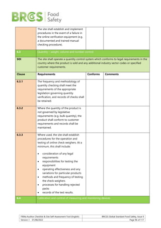 F904a Auditor Checklist & Site Self-Assessment Tool (English) BRCGS Global Standard Food Safety, Issue 9
Version 1 01/08/2022 Page 96 of 117
The site shall establish and implement
procedures in the event of a failure in
the online verification equipment (e.g.
a documented and trained manual
checking procedure).
6.3 Quantity – weight, volume and number control
SOI The site shall operate a quantity control system which conforms to legal requirements in the
country where the product is sold and any additional industry sector codes or specified
customer requirements.
Clause Requirements Conforms Comments
6.3.1 The frequency and methodology of
quantity checking shall meet the
requirements of the appropriate
legislation governing quantity
verification, and records of checks shall
be retained.
6.3.2 Where the quantity of the product is
not governed by legislative
requirements (e.g. bulk quantity), the
product shall conform to customer
requirements and records shall be
maintained.
6.3.3 Where used, the site shall establish
procedures for the operation and
testing of online check weighers. At a
minimum, this shall include:
 consideration of any legal
requirements
 responsibilities for testing the
equipment
 operating effectiveness and any
variations for particular products
 methods and frequency of testing
the check weighers
 processes for handling rejected
packs
 records of the test results.
6.4 Calibration and control of measuring and monitoring devices
 
