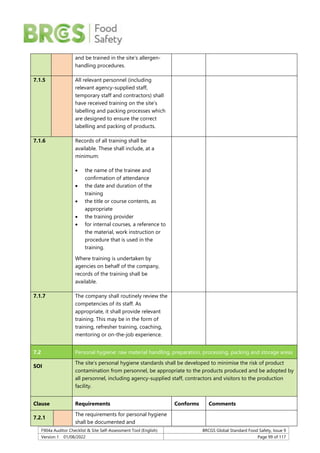 F904a Auditor Checklist & Site Self-Assessment Tool (English) BRCGS Global Standard Food Safety, Issue 9
Version 1 01/08/2022 Page 99 of 117
and be trained in the site’s allergen-
handling procedures.
7.1.5 All relevant personnel (including
relevant agency-supplied staff,
temporary staff and contractors) shall
have received training on the site’s
labelling and packing processes which
are designed to ensure the correct
labelling and packing of products.
7.1.6 Records of all training shall be
available. These shall include, at a
minimum:
 the name of the trainee and
confirmation of attendance
 the date and duration of the
training
 the title or course contents, as
appropriate
 the training provider
 for internal courses, a reference to
the material, work instruction or
procedure that is used in the
training.
Where training is undertaken by
agencies on behalf of the company,
records of the training shall be
available.
7.1.7 The company shall routinely review the
competencies of its staff. As
appropriate, it shall provide relevant
training. This may be in the form of
training, refresher training, coaching,
mentoring or on-the-job experience.
7.2 Personal hygiene: raw material handling, preparation, processing, packing and storage areas
SOI
The site’s personal hygiene standards shall be developed to minimise the risk of product
contamination from personnel, be appropriate to the products produced and be adopted by
all personnel, including agency-supplied staff, contractors and visitors to the production
facility.
Clause Requirements Conforms Comments
7.2.1
The requirements for personal hygiene
shall be documented and
 