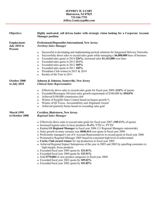 JEFFREY H. LUSBY
Blairstown, NJ 07825
732-546-7755
Jeffrey.Lusby@pdihc.com
Objective: Highly motivated, self driven leader with strategic vision looking for a Corporate Account
Manager position.
Employment: Professional Disposables International, New Jersey
July 2010 to Territory Sales Manager
Present
♦ Successful in developing and implementing tactical solutions for Integrated Delivery Networks
♦ Successfully drove sales to exceed sales goals while managing a $6,000,000 base of business
♦ Exceeded sales quota in 2014 226%, increased sales $1,143,080 over base
♦ Exceeded sales quota in 2013 211%
♦ Exceeded sales quota in 2012 185%
♦ Exceeded sales quota in 2011 105%
♦ Presidents Club winner in 2013 & 2014
♦ Rookie of the Year in 2011
October 2008 Johnson & Johnson, Somerville, New Jersey
to July 2010 Clinical Sales Representative
♦ Effectively drove sales to exceed sales goals for fiscal year 2009 (124% of quota)
♦ Exceeded Biosurgery Division sales growth requirement of $380,000 by $94,076
♦ Achieved $100,000 commission club
♦ Winner of Surgiflo Sales Contest based on largest growth %
♦ Winner of Q2 Focus, Accountability and Alignment Award
♦ Achieved quarterly bonus based on exceeding sales goal
March 1999 Covidien, Blairstown, New Jersey
to October 2008 Regional Sales Manager
♦ Effectively drove sales to exceed sales goals for fiscal year 2007 (109.11% of quota)
♦ Increased regions sales in focus products 31.4% YTD vs. PYTD
♦ Ranked #1 Regional Manager in fiscal year 2006 (11 Regional Managers nationwide)
♦ Sales growth revenue variance was $848,414 over quota in fiscal year 2006
♦ Proficiently managed 6 out of 6 Account Representatives to exceed quota in fiscal year 2006
♦ Promoted to Regional Manager 2005 based on consistent high level of achievement
♦ Curity Club award winner for top production in fiscal year 2005
♦ Achieved Regional Impact Salesperson of the year in 2005 and 2002 by upselling customers to
high margin, focus products
♦ Exceeded fiscal year 2005 quota by 121.01%
♦ Exceeded fiscal year 2004 quota by 123.91%
♦ Sold $770,804 in new product categories in fiscal year 2004
♦ Exceeded fiscal year 2003 quota by 109.02%
♦ Exceeded fiscal year 2002 quota by 101.85%
 