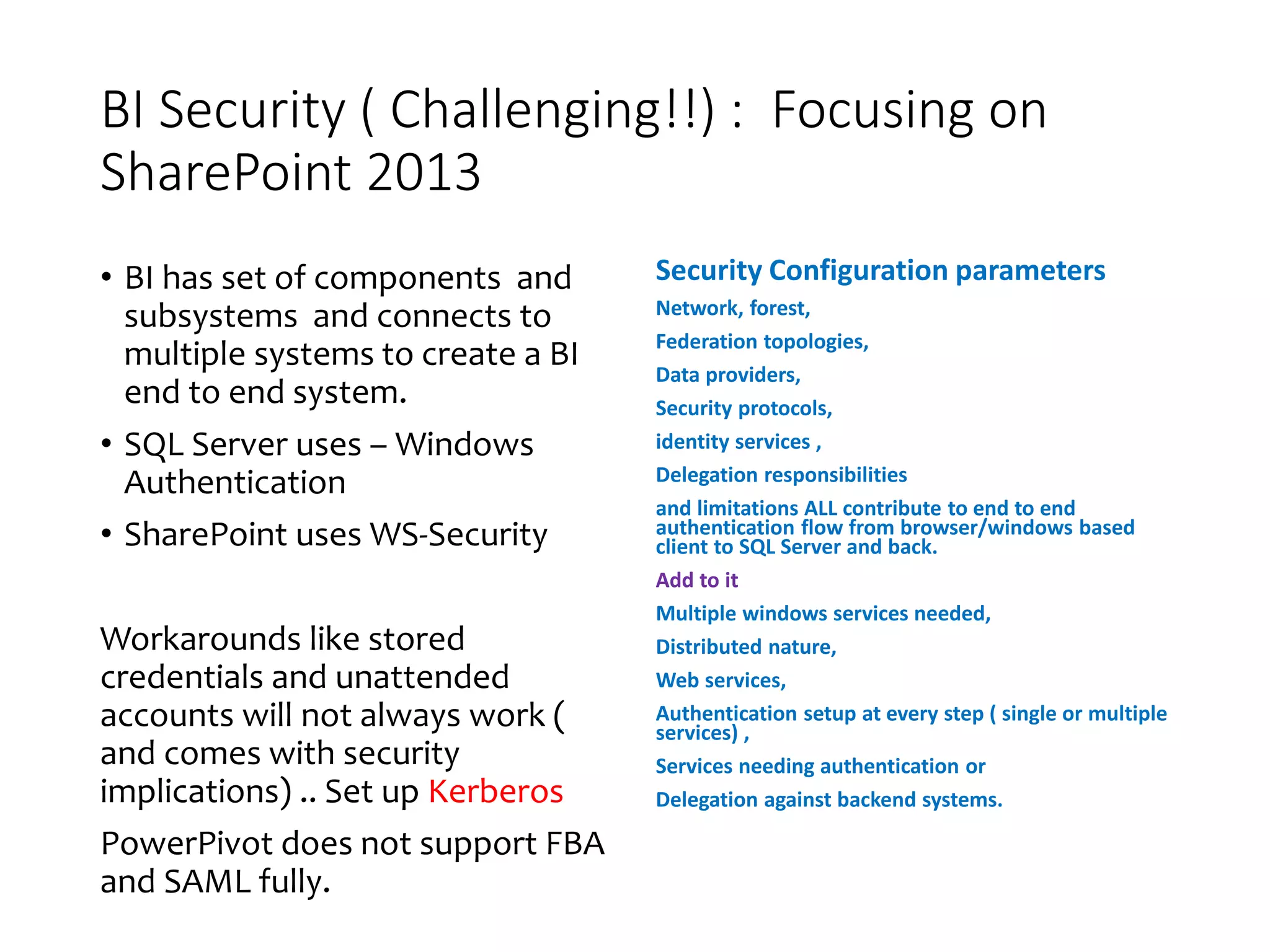 BI Security ( Challenging!!) : Focusing on
SharePoint 2013
• BI has set of components and
subsystems and connects to
multiple systems to create a BI
end to end system.
• SQL Server uses – Windows
Authentication
• SharePoint uses WS-Security
Workarounds like stored
credentials and unattended
accounts will not always work (
and comes with security
implications) .. Set up Kerberos
PowerPivot does not support FBA
and SAML fully.
Security Configuration parameters
Network, forest,
Federation topologies,
Data providers,
Security protocols,
identity services ,
Delegation responsibilities
and limitations ALL contribute to end to end
authentication flow from browser/windows based
client to SQL Server and back.
Add to it
Multiple windows services needed,
Distributed nature,
Web services,
Authentication setup at every step ( single or multiple
services) ,
Services needing authentication or
Delegation against backend systems.
 