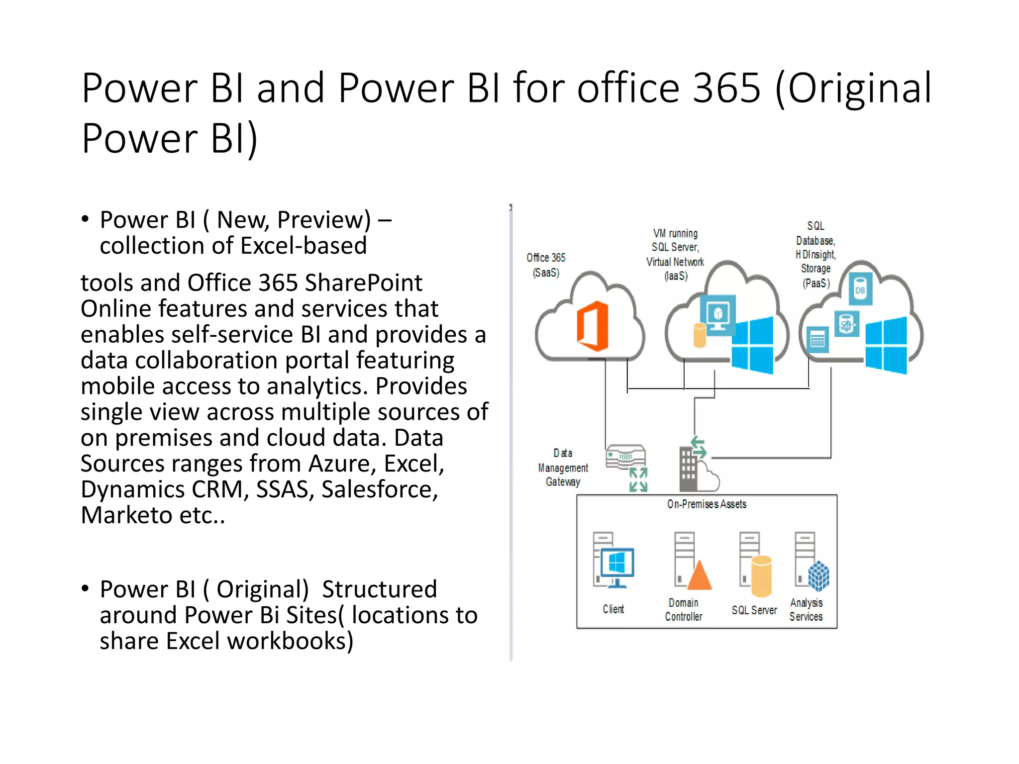 Power BI and Power BI for office 365 (Original
Power BI)
• Power BI ( New, Preview) –
collection of Excel-based
tools and Office 365 SharePoint
Online features and services that
enables self-service BI and provides a
data collaboration portal featuring
mobile access to analytics. Provides
single view across multiple sources of
on premises and cloud data. Data
Sources ranges from Azure, Excel,
Dynamics CRM, SSAS, Salesforce,
Marketo etc..
• Power BI ( Original) Structured
around Power Bi Sites( locations to
share Excel workbooks)
 