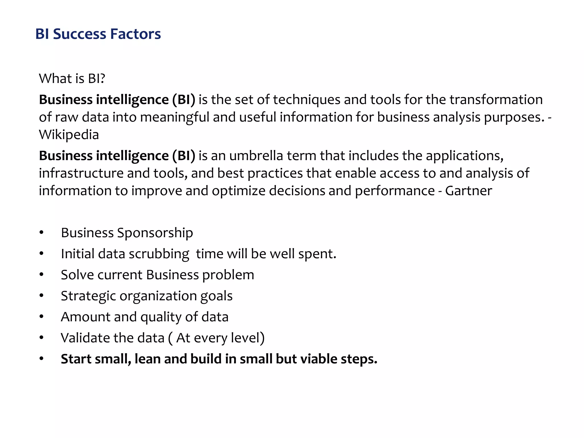 BI Success Factors
What is BI?
Business intelligence (BI) is the set of techniques and tools for the transformation
of raw data into meaningful and useful information for business analysis purposes. -
Wikipedia
Business intelligence (BI) is an umbrella term that includes the applications,
infrastructure and tools, and best practices that enable access to and analysis of
information to improve and optimize decisions and performance - Gartner
• Business Sponsorship
• Initial data scrubbing time will be well spent.
• Solve current Business problem
• Strategic organization goals
• Amount and quality of data
• Validate the data ( At every level)
• Start small, lean and build in small but viable steps.
 