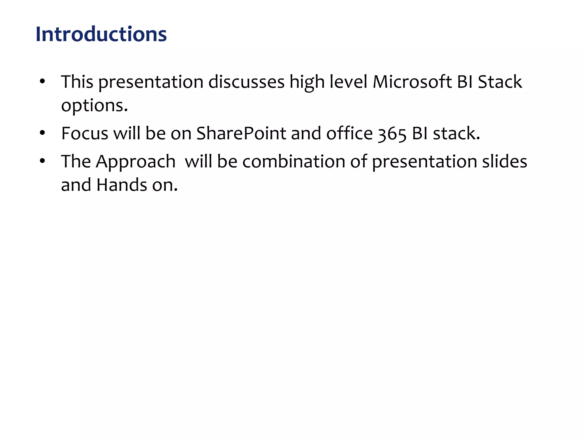 Introductions
• This presentation discusses high level Microsoft BI Stack
options.
• Focus will be on SharePoint and office 365 BI stack.
• The Approach will be combination of presentation slides
and Hands on.
 