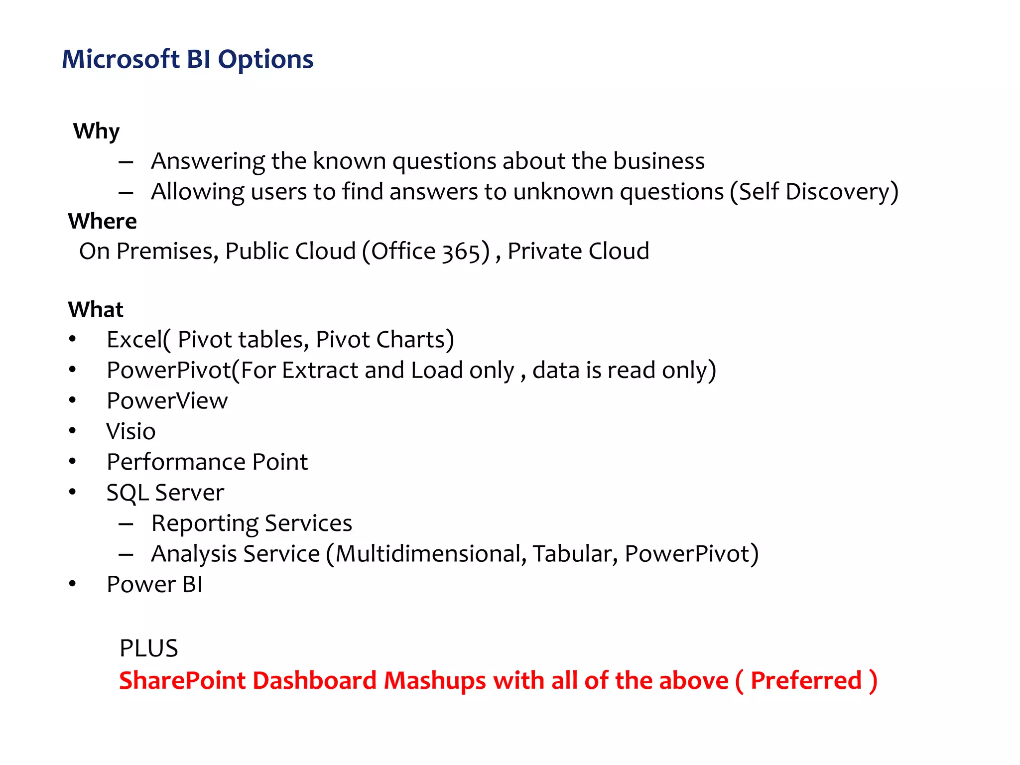 Microsoft BI Options
Why
– Answering the known questions about the business
– Allowing users to find answers to unknown questions (Self Discovery)
Where
On Premises, Public Cloud (Office 365) , Private Cloud
What
• Excel( Pivot tables, Pivot Charts)
• PowerPivot(For Extract and Load only , data is read only)
• PowerView
• Visio
• Performance Point
• SQL Server
– Reporting Services
– Analysis Service (Multidimensional, Tabular, PowerPivot)
• Power BI
PLUS
SharePoint Dashboard Mashups with all of the above ( Preferred )
 
