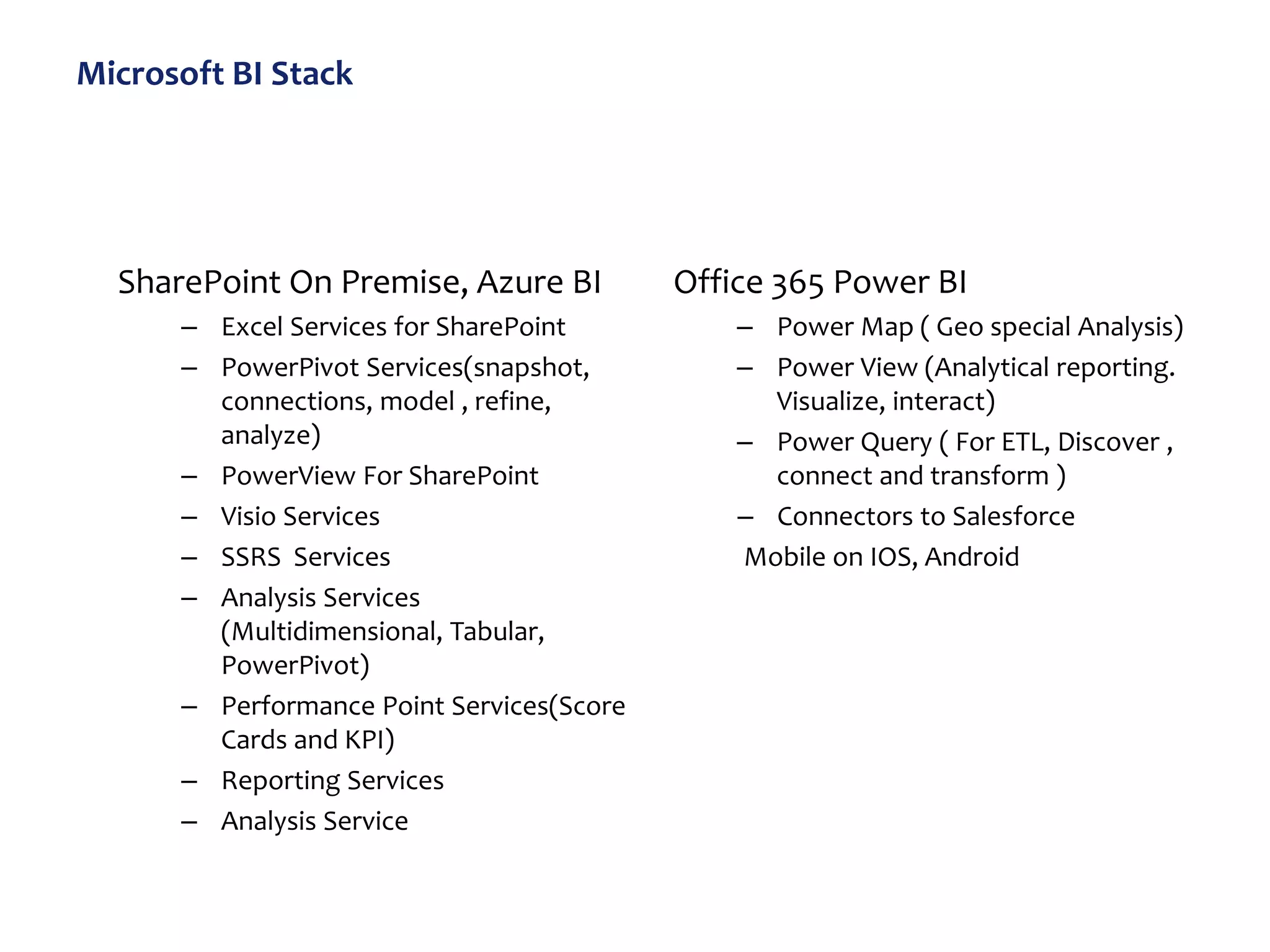 Microsoft BI Stack
SharePoint On Premise, Azure BI
– Excel Services for SharePoint
– PowerPivot Services(snapshot,
connections, model , refine,
analyze)
– PowerView For SharePoint
– Visio Services
– SSRS Services
– Analysis Services
(Multidimensional, Tabular,
PowerPivot)
– Performance Point Services(Score
Cards and KPI)
– Reporting Services
– Analysis Service
Office 365 Power BI
– Power Map ( Geo special Analysis)
– Power View (Analytical reporting.
Visualize, interact)
– Power Query ( For ETL, Discover ,
connect and transform )
– Connectors to Salesforce
Mobile on IOS, Android
 