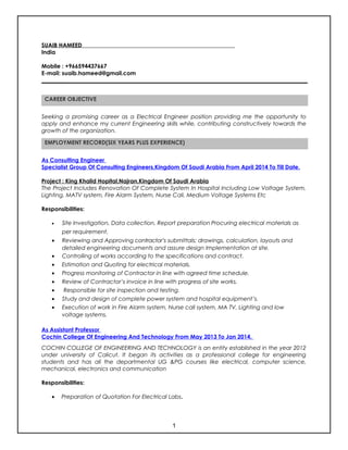 SUAIB HAMEED
India
Mobile : +966594437667
E-mail: suaib.hameed@gmail.com
Seeking a promising career as a Electrical Engineer position providing me the opportunity to
apply and enhance my current Engineering skills while, contributing constructively towards the
growth of the organization.
As Consulting Engineer
Specialist Group Of Consulting Engineers,Kingdom Of Saudi Arabia From April 2014 To Till Date.
Project : King Khalid Hopital,Najran,Kingdom Of Saudi Arabia
The Project Includes Renovation Of Complete System In Hospital Including Low Voltage System,
Lighting, MATV system, Fire Alarm System, Nurse Call, Medium Voltage Systems Etc
Responsibilities:
• Site Investigation, Data collection, Report preparation Procuring electrical materials as
per requirement.
• Reviewing and Approving contractor’s submittals; drawings, calculation, layouts and
detailed engineering documents and assure design Implementation at site.
• Controlling of works according to the specifications and contract.
• Estimation and Quoting for electrical materials.
• Progress monitoring of Contractor in line with agreed time schedule.
• Review of Contractor’s invoice in line with progress of site works.
• Responsible for site inspection and testing.
• Study and design of complete power system and hospital equipment’s.
• Execution of work in Fire Alarm system, Nurse call system, MA TV, Lighting and low
voltage systems.
As Assistant Professor
Cochin College Of Engineering And Technology From May 2013 To Jan 2014.
COCHIN COLLEGE OF ENGINEERING AND TECHNOLOGY is an entity established in the year 2012
under university of Calicut. It began its activities as a professional college for engineering
students and has all the departmental UG &PG courses like electrical, computer science,
mechanical, electronics and communication
Responsibilities:
• Preparation of Quotation For Electrical Labs.
CAREER OBJECTIVE
EMPLOYMENT RECORD(SIX YEARS PLUS EXPERIENCE)
1
 