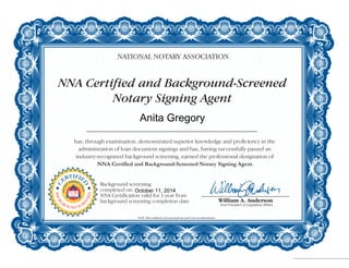 NNA Certified and Background-Screened
Notary Signing Agent
NATIONAL NOTARY ASSOCIATION
has, through examination, demonstrated superior knowledge and proficiency in the
administration of loan document signings and has, having successfully passed an
industry-recognized background screening, earned the professional designation of
NNA Certified and Background-Screened Notary Signing Agent.
NOTE: This certificate is for personal use and is not an endorsement.
C
ERTIFIE
D
NOTAR
Y
SIGNING
A
GENT
BACKG
ROUND SCR
EENED
Background screening
completed on:
NNA Certification valid for 1 year from
background screening completion date
Anita Gregory
October 11, 2014
 