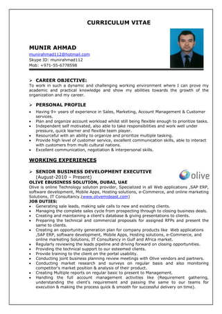 CURRICULUM VITAE
MUNIR AHMAD
munirahmad112@hotmail.com
Skype ID: munirahmad112
Mob: +971-55-6778598
CAREER OBJECTIVE:
To work in such a dynamic and challenging working environment where I can prove my
academic and practical knowledge and show my abilities towards the growth of the
organization and my career.
PERSONAL PROFILE
• Having 9+ years of experience in Sales, Marketing, Account Management & Customer
services.
• Plan and organize account workload whilst still being flexible enough to prioritize tasks.
• Independent self motivated, also able to take responsibilities and work well under
pressure, quick learner and flexible team player.
• Resourceful with an ability to organize and prioritize multiple tasking.
• Provide high level of customer service, excellent communication skills, able to interact
with customers from multi cultural nations.
• Excellent communication, negotiation & interpersonal skills.
WORKING EXPERIENCES
SENIOR BUSINESS DEVELOPMENT EXECUTIVE
(August-2010 – Present)
OLIVE EBUSINESS SOLUTION, DUBAI, UAE
Olive is online Technology solution provider, Specialized in all Web applications ,SAP ERP,
software development, Mobile Apps, Hosting solutions, e-Commerce, and online marketing
Solutions, IT Consultancy.(www.olivemideast.com)
JOB DUTIES:
• Generating sale leads, making sale calls to new and existing clients.
• Managing the complete sales cycle from prospecting through to closing business deals.
• Creating and maintaining a client's database & giving presentations to clients.
• Preparing the technical and commercial proposals for assigned RFPs and present the
same to clients.
• Creating an opportunity generation plan for company products like Web applications
,SAP ERP, software development, Mobile Apps, Hosting solutions, e-Commerce, and
online marketing Solutions, IT Consultancy in Gulf and Africa market.
• Regularly reviewing the leads pipeline and driving forward on closing opportunities.
• Providing the technical support to our esteemed clients.
• Provide training to the client on the portal usability.
• Conducting joint business planning review meetings with Olive vendors and partners.
• Conducting market research and surveys on regular basis and also monitoring
competitor's market position & analysis of their product.
• Creating Multiple reports on regular basic to present to Management.
• Handling the full account management activities like (Requirement gathering,
understanding the client’s requirement and passing the same to our teams for
execution & making the process quick & smooth for successful delivery on time).
 