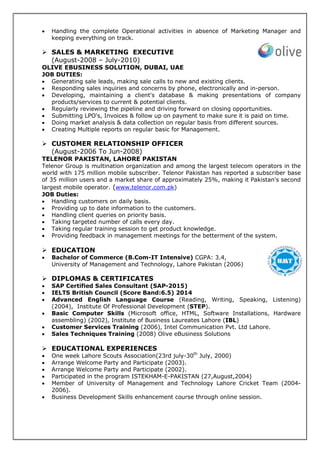 • Handling the complete Operational activities in absence of Marketing Manager and
keeping everything on track.
SALES & MARKETING EXECUTIVE
(August-2008 – July-2010)
OLIVE EBUSINESS SOLUTION, DUBAI, UAE
JOB DUTIES:
• Generating sale leads, making sale calls to new and existing clients.
• Responding sales inquiries and concerns by phone, electronically and in-person.
• Developing, maintaining a client's database & making presentations of company
products/services to current & potential clients.
• Regularly reviewing the pipeline and driving forward on closing opportunities.
• Submitting LPO's, Invoices & follow up on payment to make sure it is paid on time.
• Doing market analysis & data collection on regular basis from different sources.
• Creating Multiple reports on regular basic for Management.
CUSTOMER RELATIONSHIP OFFICER
(August-2006 To Jun-2008)
TELENOR PAKISTAN, LAHORE PAKISTAN
Telenor Group is multination organization and among the largest telecom operators in the
world with 175 million mobile subscriber. Telenor Pakistan has reported a subscriber base
of 35 million users and a market share of approximately 25%, making it Pakistan's second
largest mobile operator. (www.telenor.com.pk)
JOB Duties:
• Handling customers on daily basis.
• Providing up to date information to the customers.
• Handling client queries on priority basis.
• Taking targeted number of calls every day.
• Taking regular training session to get product knowledge.
• Providing feedback in management meetings for the betterment of the system.
EDUCATION
• Bachelor of Commerce (B.Com-IT Intensive) CGPA: 3.4,
University of Management and Technology, Lahore Pakistan (2006)
DIPLOMAS & CERTIFICATES
• SAP Certified Sales Consultant (SAP-2015)
• IELTS British Council (Score Band:6.5) 2014
• Advanced English Language Course (Reading, Writing, Speaking, Listening)
(2004), Institute Of Professional Development (STEP).
• Basic Computer Skills (Microsoft office, HTML, Software Installations, Hardware
assembling) (2002), Institute of Business Laureates Lahore (IBL)
• Customer Services Training (2006), Intel Communication Pvt. Ltd Lahore.
• Sales Techniques Training (2008) Olive eBusiness Solutions
EDUCATIONAL EXPERIENCES
• One week Lahore Scouts Association(23rd july-30th
July, 2000)
• Arrange Welcome Party and Participate (2003).
• Arrange Welcome Party and Participate (2002).
• Participated in the program ISTEKHAM-E-PAKISTAN (27,August,2004)
• Member of University of Management and Technology Lahore Cricket Team (2004-
2006).
• Business Development Skills enhancement course through online session.
 