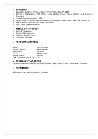 IT SKILLS
• Operating System: Windows Win8, Win7, Vista, 98, XP, 2000
• Software Applications: MS Office suite (Excel, Power Point, Word), and Internet
Browsers
• Programming Language: HTML
• Expert User of Drupal, Joomla, Magento & Sitecore, Share point, SAP ERP, Siebel, etc
• SAP Business One certified sales consultant
• SEO, SMO, SEM knowledge
AREAS OF INTEREST
• Sales & Marketing
• Account Management
• Business Development
• Customer Services
PERSONAL STATUS:
PERMANENT ADDRESS
Grosvenor House Commercial Tower Shaikh Zayed Road Dubai, United Arab Emirates.
REFERENCE
References can be furnished on demand.
Name Munir Ahmad
Father’s Name Nasim Ahmad
Nationality Pakistani
D.O.B 03-08-1984
Marital Status Married
UAE Driving License & Car Yes
 