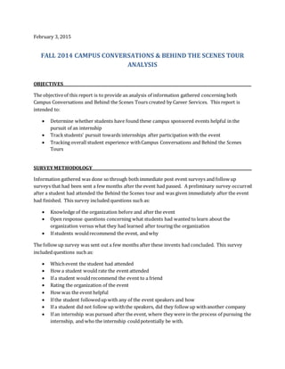 February 3, 2015
FALL 2014 CAMPUS CONVERSATIONS & BEHIND THE SCENES TOUR
ANALYSIS
OBJECTIVES___________________________________________________________________________________________________
The objectiveof this report is to provide an analysis of information gathered concerning both
Campus Conversations and Behind the Scenes Tours created by Career Services. This report is
intended to:
 Determine whether students have found these campus sponsored events helpful in the
pursuit of an internship
 Trackstudents’ pursuit towards internships after participation with the event
 Tracking overall student experience withCampus Conversations and Behind the Scenes
Tours
SURVEYMETHODOLOGY____________________________________________________________________________________
Information gathered was done so through both immediate post event surveys and follow up
surveys that had been sent a few months after the event had passed. A preliminary survey occurred
after a student had attended the Behind the Scenes tour and was given immediately after the event
had finished. This survey included questions such as:
 Knowledge of the organization before and after the event
 Open response questions concerning what students had wanted to learn about the
organization versus what they had learned after touring the organization
 If students wouldrecommend the event, and why
The follow up survey was sent out a few months after these invents had concluded. This survey
included questions such as:
 Whichevent the student had attended
 How a student would rate the event attended
 If a student wouldrecommend the event to a friend
 Rating the organization of the event
 How was the event helpful
 If the student followedup with any of the event speakers and how
 If a student did not follow up withthe speakers, did they follow up withanother company
 If an internship was pursued after the event, where they were in the process of pursuing the
internship, and who the internship couldpotentially be with.
 