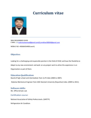 Curriculum vitae
MAA MUHAMMAD KHAN
E MAIL :(1) mahimuhammad@gmail.com(2),mmkhan500242@gmail.com
MOBILE NO:+96566435449(Kuwait).
Objective:
Looking for a challenging and responsible position in the field of HVAC and have the flexibility to
Adapt to any new environment and work on any project wish to utilize this experience in an
Organization as part of them.
Education Qualification:
Board of high school and intermediate from (U.P) India (2004 to 2007).
Diploma Mechanical Engineer from IASE Deemed University (Rajasthan) India. (2009 to 2011).
Software skills:
Ms. Office & Auto cad.
Certification course:
National Association of Safety Professionals. (SAFETY)
Refrigeration Air Condition.
 
