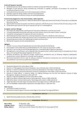 As Aircraft Equipment Specialist
 Scheduled operations & maintenance of Dornier-228 Aircraft, Garrett TPE331 Aero Engines
 Managed aircraft technical library encompassing installation of updates, verification of procedures for aircraft and
maintenance of technical order
 Conducted technical evaluation of aircraft and equipment conditions
 Extended support for flying schedule and short notice deployment
 Ensured formulation of statistical analysis for tackling breakdowns
As Community Engagement, Crisis Communication, Safety Supervisor
 Sustained the existing maintenance network & addressed the supply requirement with the help of home station and deployed
base transit facility
 Spearheaded draw down of squadron maintenance operations with the disposition of diverse fixed and rotary wing aircrafts
 Conducted escape route drills for quick responses during crisis and emergencies
As Logistics and Store Manager
 Facilitated inter-departmental coordination for finalization of deliveries as per the service level
 Initiated & developed relationships with high-end client relations and various levels of admin. authorities
 Framed the costing proposal for optimum utilisation of resources
 Monitored payroll processing function involving computation of salaries, attendance, leave and so on
 Enhanced staff welfare by introducing activities such as transportation, housing, security and morale development
 Analysed operational status and implemented resultant corrective action
 Maintained inspection records and posted entries
Highlights:
 Teamed in various anti-poaching operations by Indian Navy at South East Sea Border
 Participated in Indian Naval Rescue and Relief Operations at Sri Lanka during Tsunami in 2004
 Took part in various Rescue, Crash & Salvage Operations conducted by Naval Operation Squadrons
 Managed entire courseof events such as Navy Ball,the elite signatureevent symbolizingthe tradition and modernity of India n
Navy, culminating with Navy Queen Pageantry, for five years
 Achieved maintenance cost reduction through counter-driven maintenance such as following indigenous development,
standardisation of parts &materials and proper quality approval
 Minimised downtime & failure rates by setting up technical maintenance transparency and uniformity through proper
documentations and continuous performance evaluation
A C A D E M I C D E T A I L S
 Graduation (General) from Indian Navy in 2016
 Diploma in IT Management from Creative Computers, Vasco Da Gama, Goa in 2015 with B Grade
 Diploma in Industrial Safety from Annamalai University, Chidambaram, Tamil Nadu in 2012 with 78.2%
 B.Sc. (Visual Communication) from Annamalai University, Chidambaram, Tamil Nadu in 2011 with 59.67%
 Diploma of Safety Officer in Industrial Safety, Fire fighting Technique and First Aid from National Institute of Safety
Management, Bangalore, Karnataka in 2011 with 71%
 Diploma in Engineering (Mechanical) from Indian Navy in 2010
 LAM Q from Naval Institute of Aeronautical Technology, Kochi , Kerala in 2007 with61.6%
 NAM Q from Naval Institute of Aeronautical Technology, Kochi , Kerala in 2002 with 64.1%
 Higher Secondary from Iqbal Higher Secondary School, Kasaragod, Kerala in 1999 with 56.11%
 10th from Ambedkar Vidhyanikethan High School, Kasaragod, Kerala in 1997 with 75%
Other Courses:
 Qualified Prarambhic Hindi Exam
 Personal Enrichment Programin Communicative English,Voice, Accent Trainingand Soft Skills
T E C H N I C A L S K I L L S
 Adobe Photoshop, Adobe Director, 3D Studio Max and Flash
P E R S O N A L D E T A I L S
Date of Birth: 4th November 1981
Languages Known: English, Hindi & Malayalam
Mailing Address: Sreenilayam, Kolikal, Pakkam Post, Bekal Fort Via, Kasaragod-671316
 