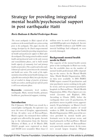 Copyright © War Trauma Foundation. Unauthorized reproduction of this article is prohibited.
CE: ; WTF/200; Total nos of Pages: 12;
WTF 200
Strategy for providing integrated
mental health/psychosocial support
in post earthquake Haiti
Boris Budosan & Rachel Frederique Bruno
The recent earthquake in Haiti exposed all the
weaknesses in the mental health care system existing
prior to the earthquake. This paper describes the
strategy developed by the Dutch nongovernmental
organisation Cordaid for providing integrated men-
tal health and psychosocial support in Haiti after
theearthquake.Thestrategyaimedtoaddressmental
health and psychosocial needs in the early recovery
and reconsolidation phases, and to build mental
health capacity of community level and primary
health care providers.This would result in the estab-
lishment ofa referral system between the community
and health care sectors. The results of the imple-
mentation showed that mental health trainings were
afeasible intervention for Haiti, but sofar they have
not yet resulted in change of practice of primary
health care workers, and the goal ofa referral system
is still in an embryonic phase.
Keywords: community level workers,
earthquake, Haiti, mental health, primary
healthcare, psychosocial support, training
Introduction
On 12 January 2010 Haiti was struck by a
catastrophic earthquake. Its epicentre was
near the town of Le¤ oga“ ne, approximately
25 km (16 miles) west of Port-au-Prince,
Haiti’s capital. An estimated three million
people were a¡ected by the quake. Accord-
ing to the information from the Interior
Ministry of Haiti, as of 10 March 2010,
222,653 people were registered as dead,
and 310,928 were wounded. More than 1.5
million were in need of basic assistance,
and 660,000 people were displaced. An esti-
mated 250,000 residences and 30,000 com-
mercial buildings had collapsed, or were
severely damaged.
Background: mental health
needs in Haiti
The capacity of the mental health system
prior to the earthquake in Haiti was weak,
but the available data on the number of
mental health professionals di¡er depend-
ing on the source. In the Mental Health
Atlas (World Health Organization, 2005),
no data were available. A 2003 PAHO/
WHO report counted 10 psychiatrists and
nine psychiatric nurses working in the pub-
lic sector, and two government psychiatric
hospitals in Port-au-Prince (World Health
Organisation,2010a).These ¢gures are con-
tested (Lecomte and Raphael, 2010).
According to Clouin (2009), before the
earthquake there were 23 psychiatrists, 10
psychiatric nurses in public sector, approxi-
mately 50 psychologists (at Master’s level)
and an undetermined number of social
workers in 2008. According to the World
Health Organization (2010), most of the ser-
vices provided by mental health pro-
fessionals were in the private sector, and
based primarily in Port-au-Prince. Mental
health services outside of Port-au-Prince
were practically non-existent. At the coun-
try’s second largest hospital, l’Ho“ pital
Boris Budosan & Rachel Frederique Bruno
1
 