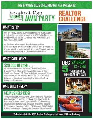 The Kiwanis Club of Longboat Key Presents
To Participate in the 2015 Realtor Challenge - visit www.LBKLawnParty.org
What is It?
What can i win?
who will i help?
$20,000 in CASH . . .
or an incredible VIP Universal Orlando Vacation
Experience, a Clearwater Beach Getaway at the
Sandpearl Resort, 52 Gift Cards from the area’s finest
restaurants, or a 5 course dinner for 12 at the Lazy
Lobster of Longboat including transportation from
Longboat Limousine.
We are kindly asking every Realtor doing business on
the Keys to purchase at least one $25 Raffle Ticket or
one $50 Ticket to the Longboat Key Kiwanis Club’s
Gourmet Lawn Party.
All Realtors who accept the challenge will be
acknowledged on the website. We will also express our
thanks after the event in the Longboat Observer with an
acknowledgement of all Challenge Participants.
help us help kids!
The Longboat Key Gourmet Lawn Party is a volunteer
effort organized by the Longboat Key Kiwanis Club.
Last year's event raised over $68k for it’s benefitting
charities and scholarship awards! This is the largest
fundraiser of the year for the LBK Kiwanis Club & helps
fulfill its mission of “Serving the Children of the World.”
 