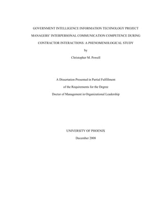 GOVERNMENT INTELLIGENCE INFORMATION TECHNOLOGY PROJECT
MANAGERS’ INTERPERSONAL COMMUNICATION COMPETENCE DURING
CONTRACTOR INTERACTIONS: A PHENOMENOLOGICAL STUDY
by
Christopher M. Powell
A Dissertation Presented in Partial Fulfillment
of the Requirements for the Degree
Doctor of Management in Organizational Leadership
UNIVERSITY OF PHOENIX
December 2008
 