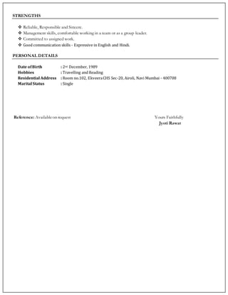 STRENGTHS
 Reliable, Responsible and Sincere.
 Management skills, comfortable working in a team or as a group leader.
 Committed to assigned work.
 Good communication skills - Expressive in English and Hindi.
PERSONAL DETAILS
Date ofBirth : 2nd December, 1989
Hobbies : Travelling and Reading
Residential Address : Room no.102, EkveeraCHS Sec-20, Airoli, Navi Mumbai - 400708
Marital Status : Single
Reference: Availableon request Yours Faithfully
Jyoti Rawat
 