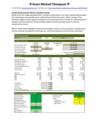 Kevin Michael Thompson
772.341.5795 │ kevsbox1@hotmail.com │ Full Resume at: http://www.linkedin.com/pub/kevin-thompson/18/565/18/en
Sample Underwriting Proforma Template Excerpt
Below is the first image excerpted from a number of tabs/sheets in an Excel underwriting template
that I developed and typically use for underwriting multi-family assets. What is shown in the
following images is what might be forwarded to an investment fund or lender for underwriting and
analyses, and some portions of this template might also (and have been) used in a formal
Investment Summary.
What is shown below highlights aspects of the property location, unit counts/sizes, existing rental
income, existing or prospective financing, etc., and the prospective returns for the investment.
Institutional Asset
MSA:
Summary of Purchase
Per Unit Cap Rate Fin. Reference
Purchase/Offer Price: $90,774 5.70% Mar-14
Asking Price(/Unit): $94,000 5.50%
Price (@ Cap Rate): $82,726 6.25%
Year Constructed: 2013
Estimated Rehab/Unit $0 Referenced Data:
Acquisition Terms: See "Notes:" Manually Fill:
Investment
Year 1 Year 2 Year 3 Year 5 Year 7
Avg Rent Increase $55 $45 $45 $41 $45
Average Eff. Rent/Unit $900 $948 $993 $1,074 $1,162
CPI Only Eff. Rent $913 $949 $987 $1,068 $1,155
CPI Only Increase $35 $37 $38 $40 $44
Value Add/Repositioning $20 $8 $7 N/A N/A
Income/Unit $10,472 $11,045 $11,609 $12,557 $13,581
Expense/unit $5,244 $5,487 $5,719 $6,100 $6,477
NOI/Unit $5,228 $5,558 $5,890 $6,456 $7,104
Market Value/Unit $90,514 $96,510 $102,551 $112,845 $124,626
IRR -6% 12% 17% 18% 19%
COC -4% 6% 6% 5% 5%
DSC 1.21 1.29 1.37 1.38 1.29
Income CPI 4.00%
Expense CPI 3.00%
Exit cap 5.50%
Refi Int Rate 6.25%
Estimated Closing Date: 11/11/14
Class of Asset A Instutional Grade Yes
Location Rating A Green
Demographics A- Yellow
Building Quality A 6
Recent Renovations N/A 6
Barriers to Entry B 6
New Construction C
Occupancy Projections A+
Rents A
Rent Growth Good
Miscellaneous Average
Austin, TX Austin
Crime Rating
Schools
Elementary
Middle/Junior High
High School
Other Analyses/Neighborhood Data
$1,084,000
$30,500,000
$31,584,000
$27,796,080
 