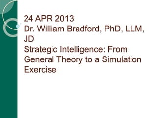 24 APR 2013
Dr. William Bradford, PhD, LLM,
JD
Strategic Intelligence: From
General Theory to a Simulation
Exercise
 