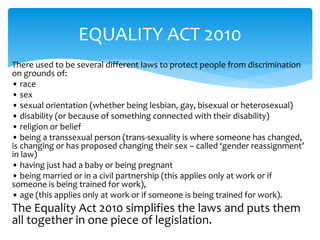 EQUALITY ACT 2010 
There used to be several different laws to protect people from discrimination 
on grounds of: 
• race 
• sex 
• sexual orientation (whether being lesbian, gay, bisexual or heterosexual) 
• disability (or because of something connected with their disability) 
• religion or belief 
• being a transsexual person (trans-sexuality is where someone has changed, 
is changing or has proposed changing their sex – called ‘gender reassignment’ 
in law) 
• having just had a baby or being pregnant 
• being married or in a civil partnership (this applies only at work or if 
someone is being trained for work), 
• age (this applies only at work or if someone is being trained for work). 
The Equality Act 2010 simplifies the laws and puts them 
all together in one piece of legislation. 
 